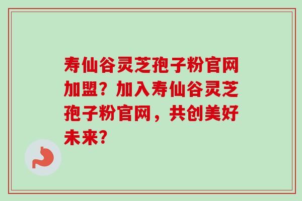 寿仙谷灵芝孢子粉官网加盟？加入寿仙谷灵芝孢子粉官网，共创美好未来？