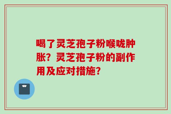 喝了灵芝孢子粉喉咙肿胀?灵芝孢子粉的副作用及应对措施?