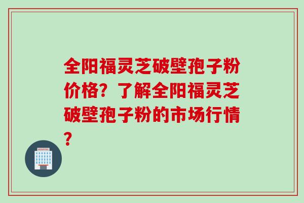 全阳福灵芝破壁孢子粉价格？了解全阳福灵芝破壁孢子粉的市场行情？
