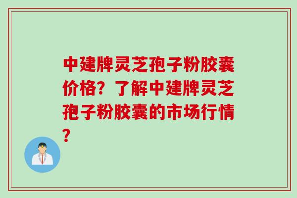 中建牌灵芝孢子粉胶囊价格?了解中建牌灵芝孢子粉胶囊的市场行情?