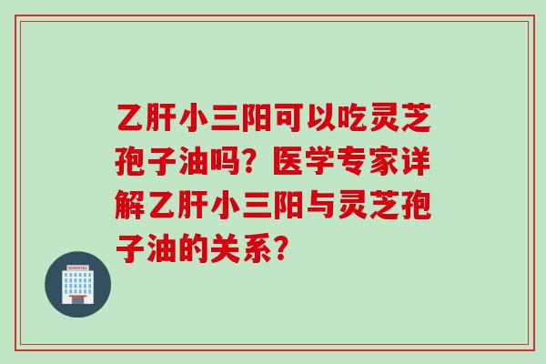 乙肝小三阳可以吃灵芝孢子油吗？医学专家详解乙肝小三阳与灵芝孢子油的关系？
