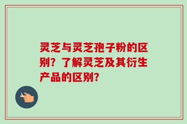 灵芝与灵芝孢子粉的区别？了解灵芝及其衍生产品的区别？