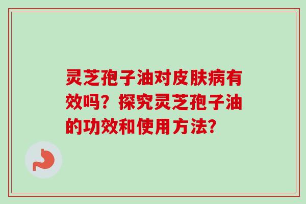 灵芝孢子油对皮肤病有效吗？探究灵芝孢子油的功效和使用方法？