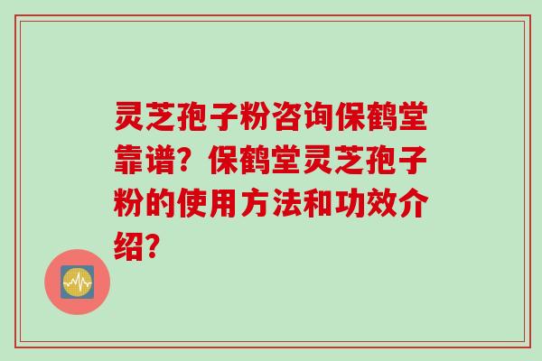 灵芝孢子粉咨询保鹤堂靠谱？保鹤堂灵芝孢子粉的使用方法和功效介绍？