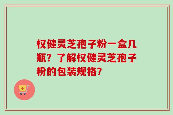权健灵芝孢子粉一盒几瓶？了解权健灵芝孢子粉的包装规格？