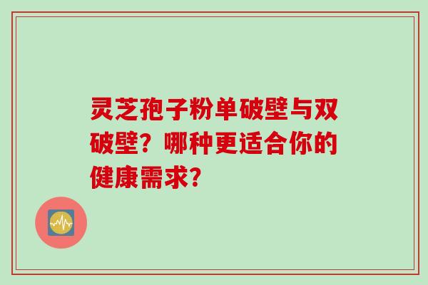灵芝孢子粉单破壁与双破壁？哪种更适合你的健康需求？