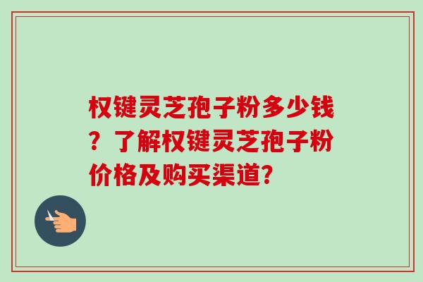 权键灵芝孢子粉多少钱?了解权键灵芝孢子粉价格及购买渠道?
