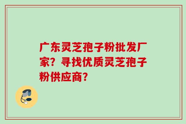广东灵芝孢子粉批发厂家？寻找优质灵芝孢子粉供应商？
