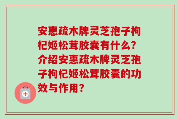 安惠疏木牌灵芝孢子枸杞姬松茸胶囊有什么？介绍安惠疏木牌灵芝孢子枸杞姬松茸胶囊的功效与作用？