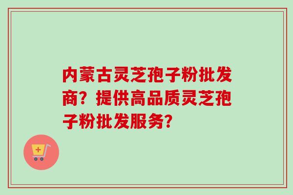 内蒙古灵芝孢子粉批发商？提供高品质灵芝孢子粉批发服务？