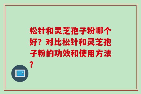松针和灵芝孢子粉哪个好?对比松针和灵芝孢子粉的功效和使用方法?