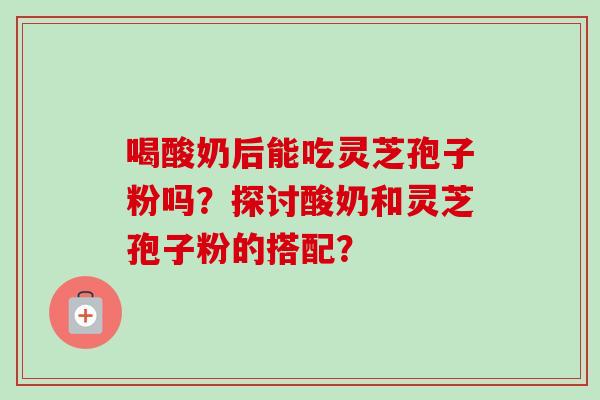 喝酸奶后能吃灵芝孢子粉吗？探讨酸奶和灵芝孢子粉的搭配？