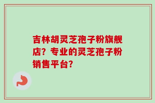 吉林胡灵芝孢子粉旗舰店?专业的灵芝孢子粉销售平台?