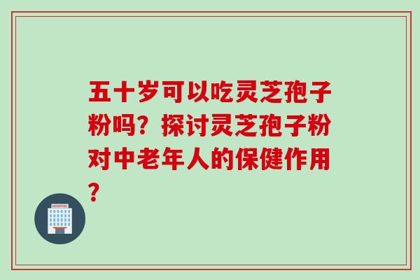 五十岁可以吃灵芝孢子粉吗？探讨灵芝孢子粉对中老年人的保健作用？