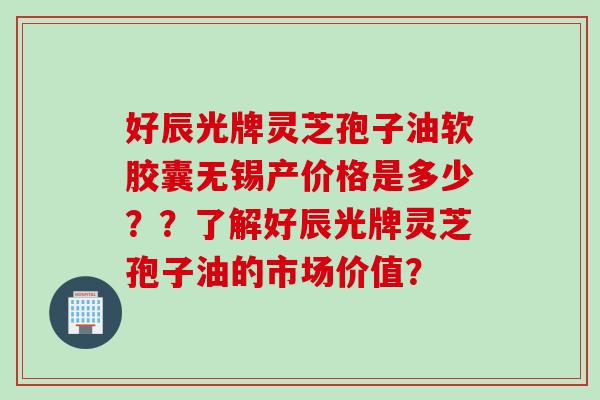 好辰光牌灵芝孢子油软胶囊无锡产价格是多少??了解好辰光牌灵芝孢子油的市场价值?