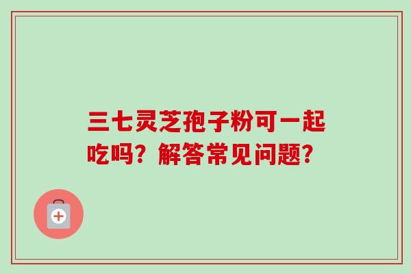 三七灵芝孢子粉可一起吃吗?解答常见问题?