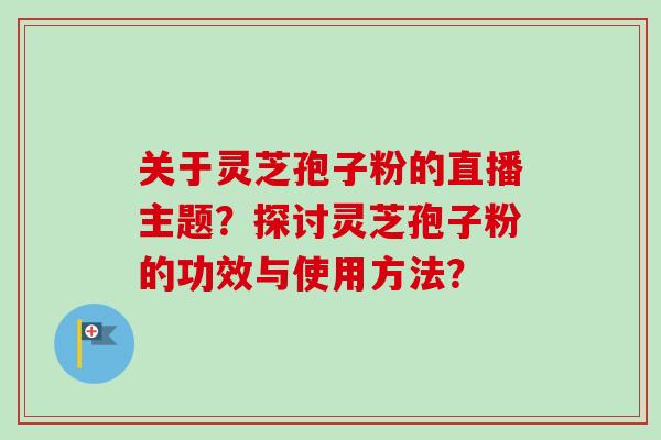 关于灵芝孢子粉的直播主题?探讨灵芝孢子粉的功效与使用方法?