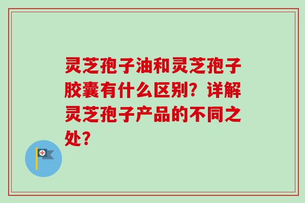 灵芝孢子油和灵芝孢子胶囊有什么区别?详解灵芝孢子产品的不同之处?