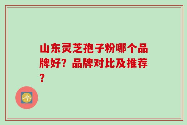 山东灵芝孢子粉哪个品牌好？品牌对比及推荐？