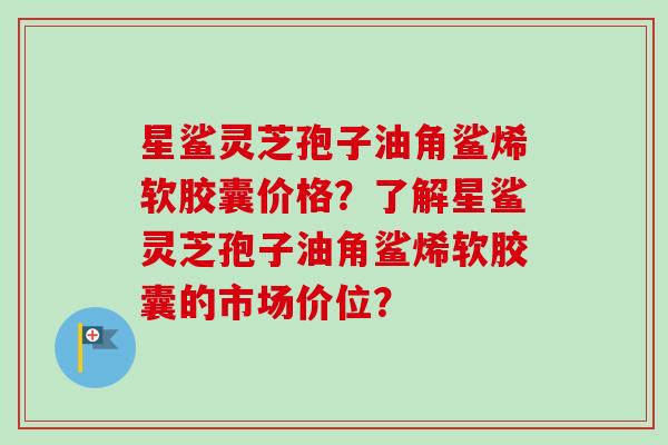 星鲨灵芝孢子油角鲨烯软胶囊价格？了解星鲨灵芝孢子油角鲨烯软胶囊的市场价位？