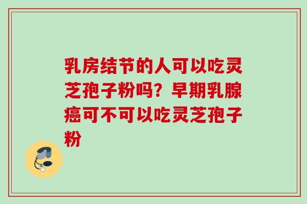 乳房结节的人可以吃灵芝孢子粉吗?早期乳腺癌可不可以吃灵芝孢子粉