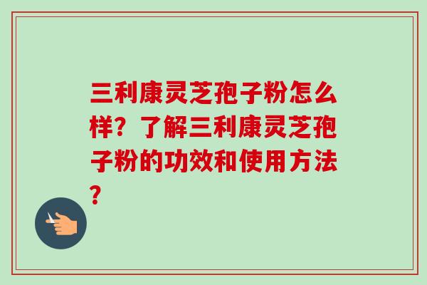 三利康灵芝孢子粉怎么样？了解三利康灵芝孢子粉的功效和使用方法？