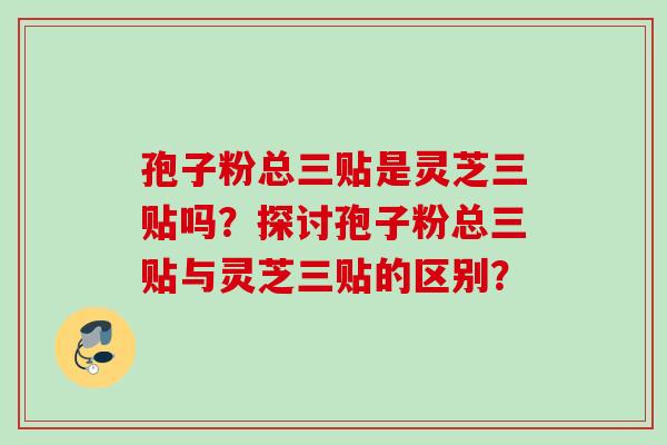 孢子粉总三贴是灵芝三贴吗?探讨孢子粉总三贴与灵芝三贴的区别?