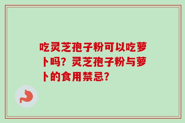 吃灵芝孢子粉可以吃萝卜吗？灵芝孢子粉与萝卜的食用禁忌？
