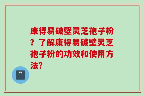 康得易破壁灵芝孢子粉?了解康得易破壁灵芝孢子粉的功效和使用方法?
