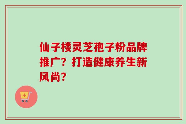 仙子楼灵芝孢子粉品牌推广?打造健康养生新风尚?