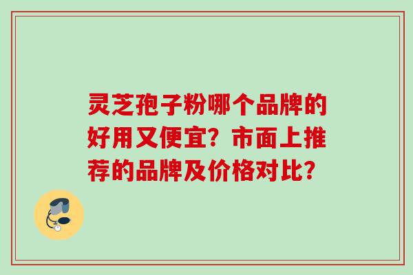 灵芝孢子粉哪个品牌的好用又便宜？市面上推荐的品牌及价格对比？