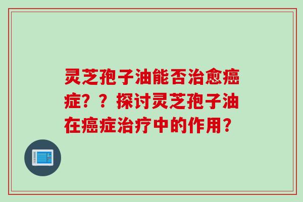 灵芝孢子油能否治愈癌症？？探讨灵芝孢子油在癌症治疗中的作用？