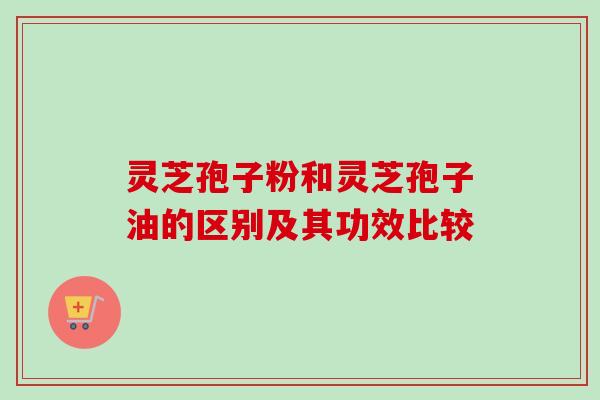 灵芝孢子粉和灵芝孢子油的区别及其功效比较