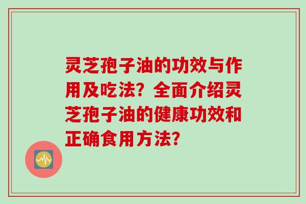 灵芝孢子油的功效与作用及吃法？全面介绍灵芝孢子油的健康功效和正确食用方法？