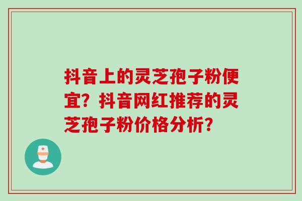 抖音上的灵芝孢子粉便宜？抖音网红推荐的灵芝孢子粉价格分析？