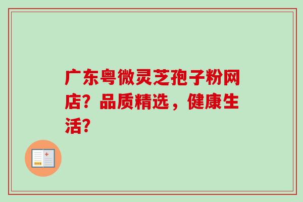 广东粤微灵芝孢子粉网店?品质精选,健康生活?