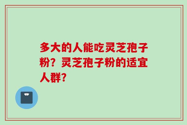 多大的人能吃灵芝孢子粉？灵芝孢子粉的适宜人群？
