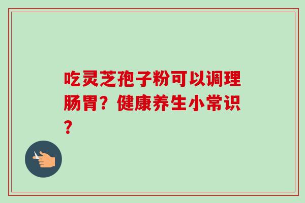 吃灵芝孢子粉可以调理肠胃?健康养生小常识? 吃灵芝孢子粉可以调理肠胃?健康养生小常识?