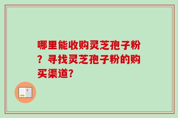 哪里能收购灵芝孢子粉？寻找灵芝孢子粉的购买渠道？