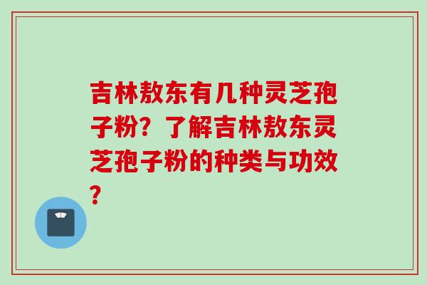 吉林敖东有几种灵芝孢子粉?了解吉林敖东灵芝孢子粉的种类与功效?