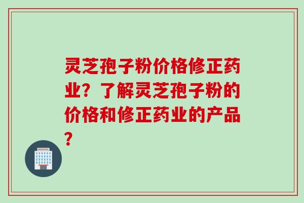 灵芝孢子粉价格修正药业？了解灵芝孢子粉的价格和修正药业的产品？