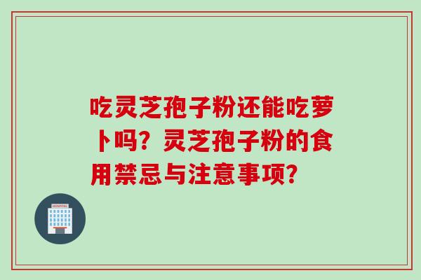吃灵芝孢子粉还能吃萝卜吗?灵芝孢子粉的食用禁忌与注意事项? 吃灵芝孢子粉还能吃萝卜吗?灵芝孢子粉的食用禁忌与注意事项?