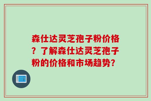 森仕达灵芝孢子粉价格？了解森仕达灵芝孢子粉的价格和市场趋势？