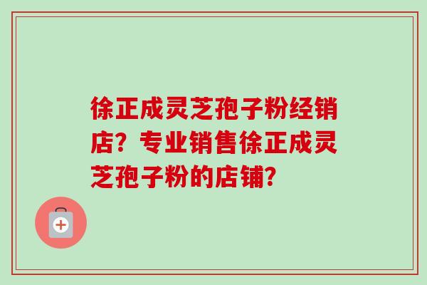 徐正成灵芝孢子粉经销店？专业销售徐正成灵芝孢子粉的店铺？