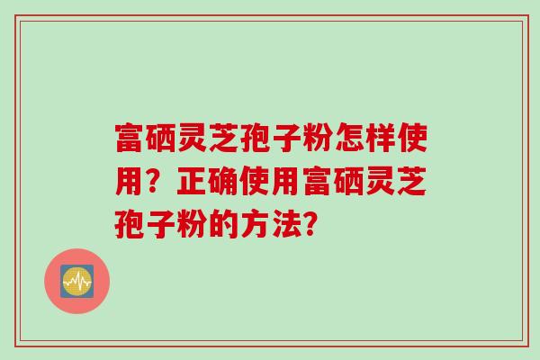 富硒灵芝孢子粉怎样使用？正确使用富硒灵芝孢子粉的方法？