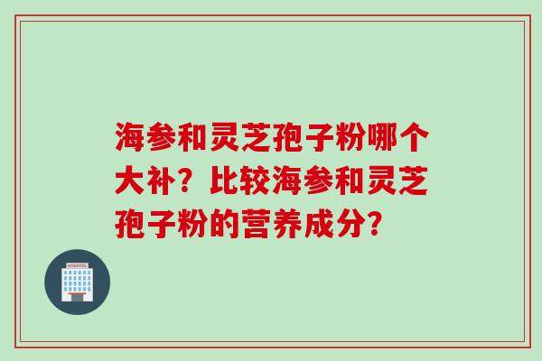 海参和灵芝孢子粉哪个大补？比较海参和灵芝孢子粉的营养成分？
