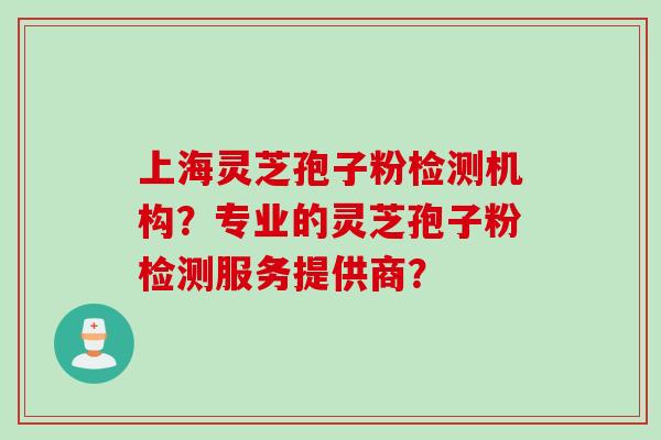 上海灵芝孢子粉检测机构？专业的灵芝孢子粉检测服务提供商？