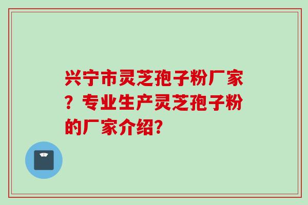 兴宁市灵芝孢子粉厂家？专业生产灵芝孢子粉的厂家介绍？