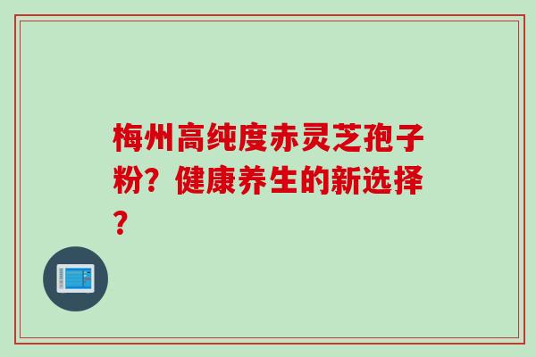 梅州高纯度赤灵芝孢子粉?健康养生的新选择?