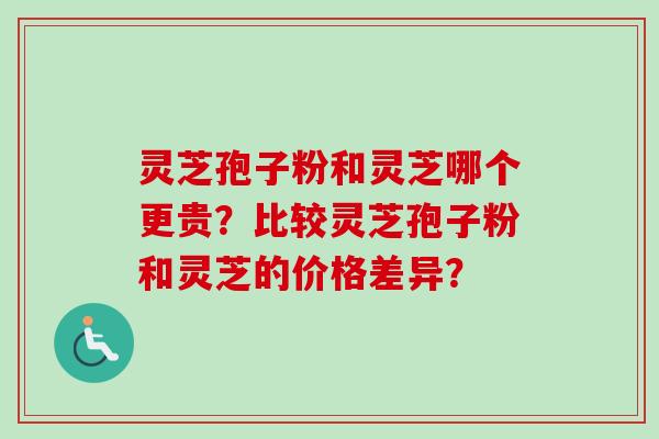 灵芝孢子粉和灵芝哪个更贵？比较灵芝孢子粉和灵芝的价格差异？